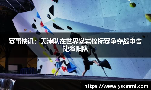 赛事快讯：天津队在世界攀岩锦标赛争夺战中告捷洛阳队