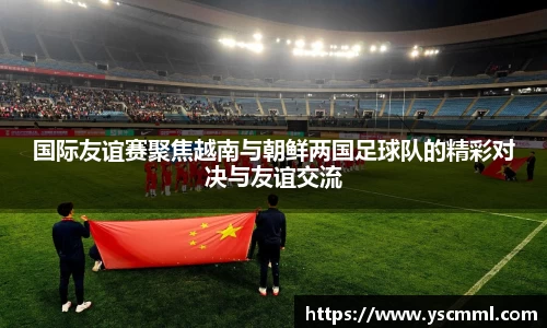 国际友谊赛聚焦越南与朝鲜两国足球队的精彩对决与友谊交流